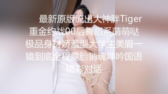 ❤️最新原版流出大神胖Tiger重金约战00后舞蹈系萌萌哒极品身材娇羞型大学生美眉一镜到底全程露脸销魂呻吟国语精彩对话