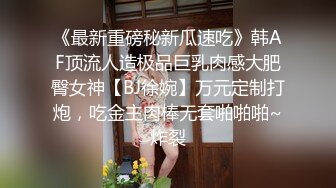 《最新重磅秘新瓜速吃》韩AF顶流人造极品巨乳肉感大肥臀女神【BJ徐婉】万元定制打炮，吃金主肉棒无套啪啪啪~炸裂