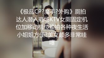 《极品CP?魔手?外购》厕拍达人潜入商场KTV女厕固定机位加移动机位偸拍各种夜生活小姐姐方便?美女颇多非常哇噻