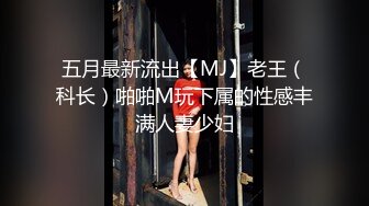 五月最新流出【MJ】老王（科长）啪啪M玩下属的性感丰满人妻少妇