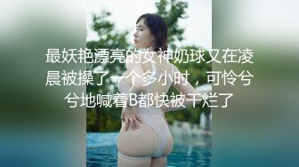 最妖艳漂亮的女神奶球又在凌晨被操了一个多小时，可怜兮兮地喊着B都快被干烂了