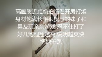 高画质近距偷拍情侣开房打炮身材饱满长相很贤惠的妹子和男友玩亲亲游戏 忍不住打了好几炮腿翘越高 说明越爽快把她干趴