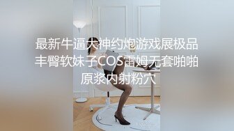 最新牛逼大神约炮游戏展极品丰臀软妹子COS雷姆无套啪啪 原浆内射粉穴