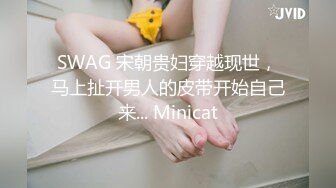 SWAG 宋朝贵妇穿越现世，马上扯开男人的皮带开始自己来... Minicat