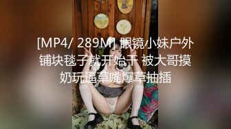 [MP4/ 289M] 眼镜小妹户外铺块毯子就开始干 被大哥摸奶玩逼草嘴爆草抽插