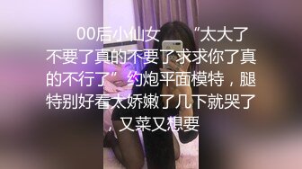 ❤️00后小仙女❤️“太大了不要了真的不要了求求你了真的不行了”约炮平面模特，腿特别好看太娇嫩了几下就哭了，又菜又想要