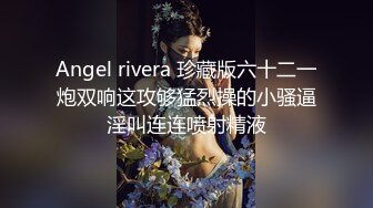 Angel rivera 珍藏版六十二一炮双响这攻够猛烈操的小骚逼淫叫连连喷射精液