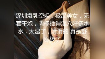 深圳爆乳空姐，极品美女，无套干炮，肉棒插得淫穴好多水水，太湿了，滑滑的 真是舒服极了