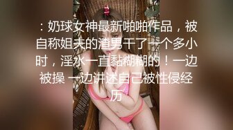 ：奶球女神最新啪啪作品，被自称姐夫的渣男干了一个多小时，淫水一直黏糊糊的！一边被操 一边讲述自己被性侵经历