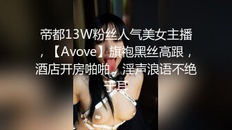 帝都13W粉丝人气美女主播，【Avove】旗袍黑丝高跟，酒店开房啪啪，淫声浪语不绝于耳