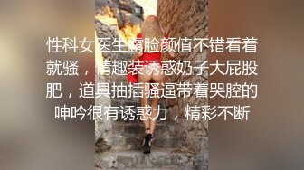 性科女医生露脸颜值不错看着就骚，情趣装诱惑奶子大屁股肥，道具抽插骚逼带着哭腔的呻吟很有诱惑力，精彩不断