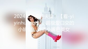 2024年，推特夫妻，【看-yiyinhuanqi】，超级爱口交的小娇妻，射满小嘴巴美女