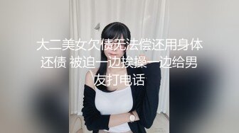 大二美女欠债无法偿还用身体还债 被迫一边挨操一边给男友打电话