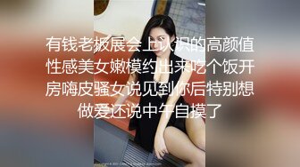 有钱老板展会上认识的高颜值性感美女嫩模约出来吃个饭开房嗨皮骚女说见到你后特别想做爱还说中午自摸了