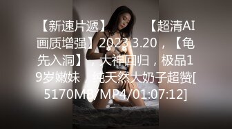 【新速片遞】♈ ♈ ♈【超清AI画质增强】2023.3.20，【龟先入洞】，大神回归，极品19岁嫩妹，纯天然大奶子超赞[5170MB/MP4/01:07:12]