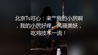 北京Ts可心：来艹我的小屄啊，我的小屄好痒。风骚美妖，吃鸡技术一流！