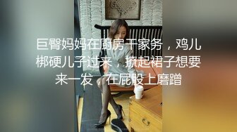 巨臀妈妈在厨房干家务，鸡儿梆硬儿子过来，撩起裙子想要来一发，在屁股上磨蹭