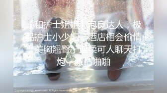 【和护士姐姐】泡良达人，极品护士小少妇，酒店相会偷情，美胸翘臀，温柔可人聊天打炮，激情啪啪