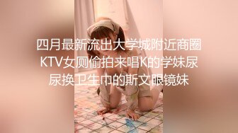 四月最新流出大学城附近商圈KTV女厕偷拍来唱K的学妹尿尿换卫生巾的斯文眼镜妹