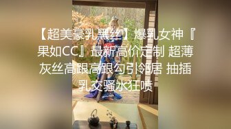 【超美豪乳黑丝】爆乳女神『果如CC』最新高价定制 超薄灰丝高跟高跟勾引邻居 抽插乳交骚水狂喷