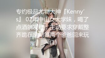 专约极品尤物大神『Kenny’s』 02年中山女大学妹，喝了点酒就发骚，主动要求穿戴整齐跪在房门等两个爸爸回来玩 (1)