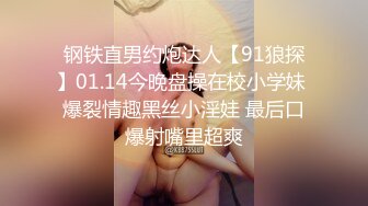 钢铁直男约炮达人【91狼探】01.14今晚盘操在校小学妹 爆裂情趣黑丝小淫娃 最后口爆射嘴里超爽