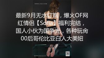 最新9月无水订购，爆火OF网红情侣【Sofia】福利完结，国人小伙为国争光，各种玩肏00后哥伦比亚白人大美妞