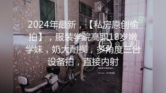 2024年最新，【私房原创偷拍】，服装学院高职18岁嫩学妹，奶大耐操，多角度三台设备拍，直接内射