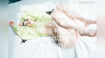 【新片速遞】【极品豪乳❤️丰臀女神】调教玩操极品38D爆乳00后小母狗 爆操豪乳乱颤 多姿势抽操丰臀女神 高清720P原版无水印 [1070M/MP4/32:03]