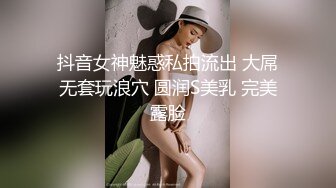 抖音女神魅惑私拍流出 大屌无套玩浪穴 圆润S美乳 完美露脸