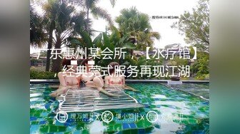 广东惠州某会所，【水疗馆】，经典莞式服务再现江湖