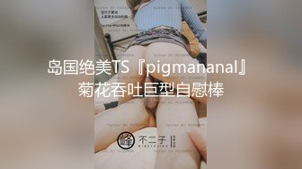 岛国绝美TS『pigmananal』菊花吞吐巨型自慰棒