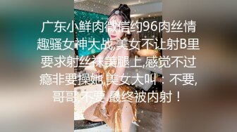 广东小鲜肉微信约96肉丝情趣骚女神大战,美女不让射B里要求射丝袜美腿上,感觉不过瘾非要操她,美女大叫：不要,哥哥,不要.最终被内射！