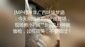 [MP4]04年广西妹妹梦涵❤️：今天刚成年的小P孩登场，现场教小P孩艹B，几分钟就缴枪，过程搞笑，不要错过！