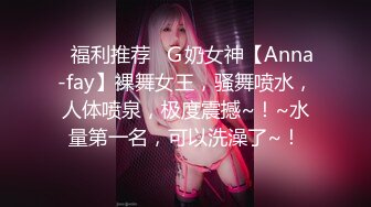 ▶福利推荐◀Ｇ奶女神【Anna-fay】裸舞女王，骚舞喷水，人体喷泉，极度震撼~！~水量第一名，可以洗澡了~！