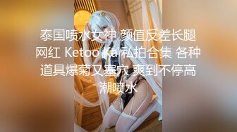 泰国喷水女神 颜值反差长腿网红 Ketoo Ka 私拍合集 各种道具爆菊又塞穴 爽到不停高潮喷水