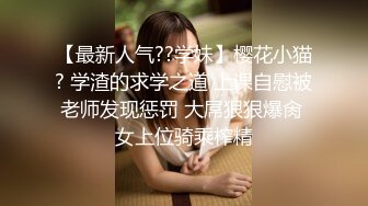 【最新人气??学妹】樱花小猫? 学渣的求学之道 上课自慰被老师发现惩罚 大屌狠狠爆肏 女上位骑乘榨精