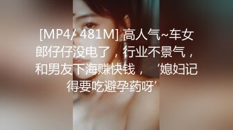 [MP4/ 481M] 高人气~车女郎仔仔没电了，行业不景气，和男友下海赚快钱，‘媳妇记得要吃避孕药呀’