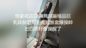 帝豪夜店DJ領舞靚麗極品巨乳妹醉酒帶到賓館無套爆操幹出白漿好像操醒了