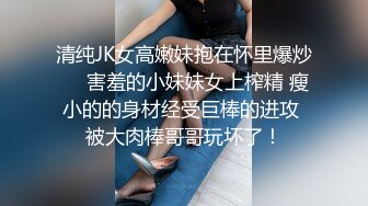 清纯JK女高嫩妹抱在怀里爆炒❤️害羞的小妹妹女上榨精 瘦小的的身材经受巨棒的进攻 被大肉棒哥哥玩坏了！