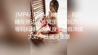 [MP4/ 375M] 嫩妹妹，妈妈睡在旁边，被窝里偷偷玩穴，等妈妈睡着大尺度，舔假JB揉大奶，往骚逼里塞