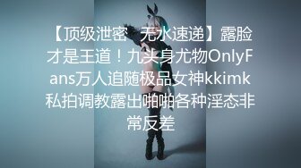 【顶级泄密✿无水速递】露脸才是王道！九头身尤物OnlyFans万人追随极品女神kkimk私拍调教露出啪啪各种淫态非常反差