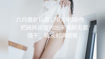 六月最新私房170元MJ新作❤️把妹妹闺蜜约出来灌醉无套强干，精液射满翘臀