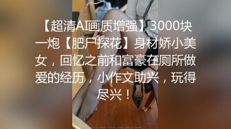 【超清AI画质增强】3000块一炮【肥尸探花】身材娇小美女，回忆之前和富豪在厕所做爱的经历，小作文助兴，玩得尽兴！