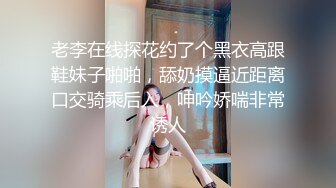 老李在线探花约了个黑衣高跟鞋妹子啪啪，舔奶摸逼近距离口交骑乘后入，呻吟娇喘非常诱人