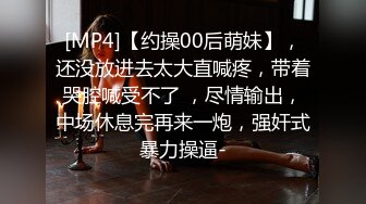 [MP4]【约操00后萌妹】，还没放进去太大直喊疼，带着哭腔喊受不了 ，尽情输出，中场休息完再来一炮，强奸式暴力操逼-