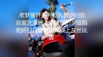 .老梦强奸系列巨乳美少妇在浴室洗澡被入室盗窃的歹徒掐死奸尸口爆插嫩穴换上灰丝玩弄