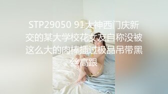 STP29050 91大神西门庆新交的某大学校花女友自称没被这么大的肉棒插过极品吊带黑丝高跟