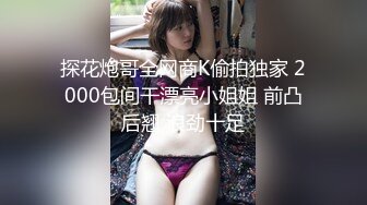 探花炮哥全网商K偷拍独家 2000包间干漂亮小姐姐 前凸后翘 浪劲十足