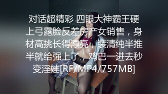 对话超精彩 四眼大神霸王硬上弓露脸反差房产女销售，身材高挑长得漂亮，装清纯半推半就给强上了，鸡巴一进去秒变淫娃[RF/MP4/757MB]